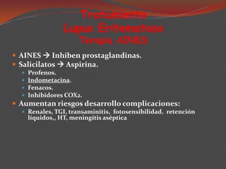 Tratamiento
Lupus Eritematoso
Terapia AINES

 AINES  Inhiben prostaglandinas.
 Salicilatos  Aspirina.





Profenos.
Indometacina.
Fenacos.
Inhibidores COX2.

 Aumentan riesgos desarrollo complicaciones:
 Renales, TGI, transaminitis, fotosensibilidad, retención

líquidos,, HT, meningitis aséptica

 