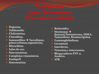 Tratamiento
Lupus Eritematoso

Otros agentes empleados












Dapsona.
Talidomida.
Clofazimina.
Citarabina.
Inmunófilos  Tacrolimus,
pimecrolimus,rapamicina.
Mizoribine.
Sales de oro.
Simvastatinas.
Complejos vitamínicos.
Enelapril
Simvastatina

 Retinoides.
 Hormonas 








danazol,Testosterona, DHEA,
Tamoxifeno. Bromocriptina.
Gammaglobulinas.
Levamisol.
Interferón.
Timosina y timectomía.
Bloqueadores FNT-a,
Anakira.
ATB.

 