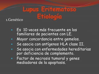 Lupus Eritematoso
Etiología
1.Genético








Es 10 veces más frecuente en los
familiares de pacientes con LE.
Mayor concordancia entre gemelos.
Se asocia con antígenos HLA clase II.
Se asocia con enfermedades hereditarias
por deficiencia de complemento.
Factor de necrosis tumoral y genes
mediadores de la apoptosis.

 
