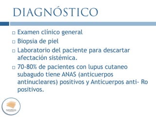  Examen clínico general
 Biopsia de piel
 Laboratorio del paciente para descartar
afectación sistémica.
 70-80% de pacientes con lupus cutaneo
subagudo tiene ANAS (anticuerpos
antinucleares) positivos y Anticuerpos anti- Ro
positivos.
 
