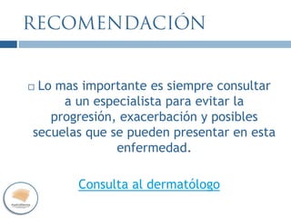  Lo mas importante es siempre consultar
a un especialista para evitar la
progresión, exacerbación y posibles
secuelas que se pueden presentar en esta
enfermedad.
Consulta al dermatólogo
 