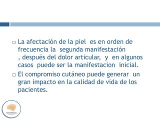  La afectación de la piel es en orden de
frecuencia la segunda manifestación
, después del dolor articular, y en algunos
casos puede ser la manifestacion inicial.
 El compromiso cutáneo puede generar un
gran impacto en la calidad de vida de los
pacientes.
 