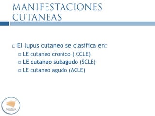  El lupus cutaneo se clasifica en:
 LE cutaneo cronico ( CCLE)
 LE cutaneo subagudo (SCLE)
 LE cutaneo agudo (ACLE)
 