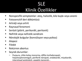 SLE
                     Klinik Özellikler
•   Nonspesifik semptomlar: ateş, halsizlik, kilo kaybı veya anemi
•   Fotosensitif deri döküntüsü
•   Artralji veya artrit
•   Raynaud fenomeni
•   Serözit (plörit, perikardit, peritonit)
•   Nefritik veya nefrotik sendrom
•   Nörolojik bulgular (konvülzyon veya psikoz)
•   Alopesi
•   Filebit
•   Rekürren abortus
•   Seyrek durumlar:
    –   Purpura, ciltte kolay morarma, diffüz lenfadenopati,
        hepatosplenomegali, periferik nöropati, endokardit, miyokardit,
        interstisyel pnömönit, aseptik menenjit…
 