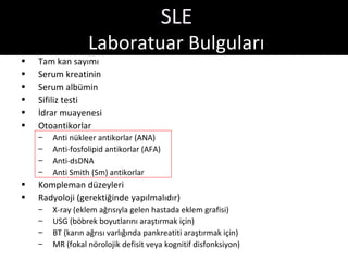 SLE
                  Laboratuar Bulguları
•   Tam kan sayımı
•   Serum kreatinin
•   Serum albümin
•   Sifiliz testi
•   İdrar muayenesi
•   Otoantikorlar
    –   Anti nükleer antikorlar (ANA)
    –   Anti-fosfolipid antikorlar (AFA)
    –   Anti-dsDNA
    –   Anti Smith (Sm) antikorlar
•   Kompleman düzeyleri
•   Radyoloji (gerektiğinde yapılmalıdır)
    –   X-ray (eklem ağrısıyla gelen hastada eklem grafisi)
    –   USG (böbrek boyutlarını araştırmak için)
    –   BT (karın ağrısı varlığında pankreatiti araştırmak için)
    –   MR (fokal nörolojik defisit veya kognitif disfonksiyon)
 