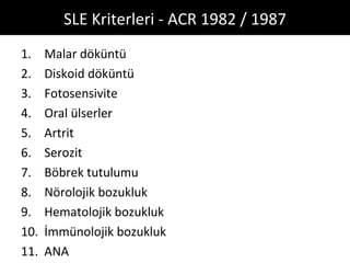 SLE Kriterleri - ACR 1982 / 1987
1.    Malar döküntü
2.    Diskoid döküntü
3.    Fotosensivite
4.    Oral ülserler
5.    Artrit
6.    Serozit
7.    Böbrek tutulumu
8.    Nörolojik bozukluk
9.    Hematolojik bozukluk
10.   İmmünolojik bozukluk
11.   ANA
 
