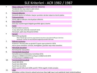 SLE Kriterleri - ACR 1982 / 1987
•     Malar döküntü (kelebek şeklinde döküntü)
      Yanaklarda düz veya kabarık sabit eritem.
      Nazolabial oluklar korunmuştur.
2.    Diskoid döküntü
      Keratotik skarlar ve folliküler tıkaçlar içerebilen deriden kabarık eritemli plaklar.
3.    Fotosensitivite
      Güneş ışığına reaksiyon olarak gelişen döküntü.
4.    Oral ülserler
      Oral veya nazofarengeal bölgede genellikle ağrısız ülserler.
5.    Artrit
      Periferik eklem tutulumu.
      2 veya daha fazla eklemde nonerozif artrit.
      Hassasiyet, şişlik veya efüzyonla birlikte.
•     Serozit
      Plörit VEYA perikardit:
               Plörit: Plöretik ağrı anamnezi veya frotman duyulması veya plevral effüzyon izlenmesi.
               Perikardit: Frotman ile veya EKG/EKO bulgularıyla kendini belli eder.
7.    Böbrek tutulumu
      Proteinüri: Persiste eden ve günde 0.5 gramı aşan proteinüri VEYA
      Hücre içeren slendirler: Eritrosit, hemoglobin, granüler veya mikst slendirler.
8.    Nörolojik bozukluk
      Konvülzyonlar veya psikoz.
9.    Hematolojik bozukluk
      Hemolitik anemi (retikülositoz ile birlikte) VEYA
      Lökopeni (<4000/mm3) VEYA Lenfopeni (1500/mm3) VEYA
      Trombositopeni (100000/mm3)
10.   İmmünolojik bozukluk
      Pozitif AFA VEYA
      Pozitif Anti-DNA VEYA
      Pozitif Anti-Sm VEYA
      Yalancı pozitif sifiliz testi (VDRL pozitif / TPHA negatif, 6 hafta süreyle).
11.   ANA
      Antinükleer antikor titresinin yüksek bulunması (ilaca bağlı lupus’a yol açabilecek ilaçlar kullanılmadıkça).
 