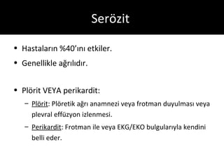 Serözit

• Hastaların %40’ını etkiler.
• Genellikle ağrılıdır.


• Plörit VEYA perikardit:
   – Plörit: Plöretik ağrı anamnezi veya frotman duyulması veya
     plevral effüzyon izlenmesi.
   – Perikardit: Frotman ile veya EKG/EKO bulgularıyla kendini
     belli eder.
 