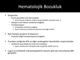 Hematolojik Bozukluk
• Sitopeniler:
    – Anemi genellikle orta derecededir.
         • Anti-eritrosit antikorlar nadiren tespit edilebilir (Coombs testi +)
    – Lökopeni anti-lökosit antikorlara bağlıdır.
    – Trombositopeni
         • Antiplatelet antikorlara bağlıdır.
         • Ayrıca hızlanmış trombosit kullanımına da bağlı olabilir.

• Bazı hastalar purpura ile başvurur:
    – Vaskülite değil trombositopeniye bağlıdır.

• Tromboz varlığında AFA ve diğer prokoagülan bozukluklar araştırılmalıdır.
    – Unilateral veya bilateral renal ven trombozu
         • Lupus membranöz nefropatisi’nde sık görülür (WHO class V).

• Lupus ve trombotik mikroanjiyopatinin karışımı gibi olan durumlarda ABY
  gelişebilir.
 