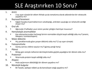 SLE Araştırırken 10 Soru?
1.        Artrit
      •       3 ayı aşan süreyle bir eklem iltihabı ya da romatizma olarak adlandırılan bir rahatsızlık
              yaşadınız mı?
2.        Raynaud fenomeni
      •       Soğuk havada el parmaklarınızın soluklaştığı, ardından uyuştuğu ve rahatsızlık verdiği
              oluyor mu?
3.        Oral aft
      •       Ağzınızda 2 haftadan uzun süren yaralar çıktığını hatırlıyor musunuz?
4.        Hematolojik anormallikler
      •       Kan elemanlarınızdan herhangi birinin normalden düşük tespit edildiği oldu mu? (anemi,
              lökopeni, trombositopeni)
5.        Malar döküntü
      •       Hiç yanaklarınızda göze çarpan döküntü oldu mu? (1 ayı aşan süreyle)
6.        Fotosensitivite
      •       Güneş sonrası cildiniz soyulur mu? (güneş yanığı hariç)
7.        Plörezi
      •       Birkaç gün süreyle nefesinizi derinleştirmekte güçlük yaşadığınız bir dönem oldu mu?
8.        Proteinüri
      •       İdrarınızda protein tespit edildiği oldu mu?
9.        Alopesi
      •       Hızla saçlarınızın döküldüğü bir dönem yaşadınız mı?
10.       Nörolojik bulgular
      •       Bir havale, epilepsi nöbeti ya da konvülzyon atağı yaşadınız mı?
 