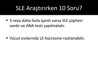 SLE Araştırırken 10 Soru?
• 3 veya daha fazla işaret varsa SLE şüphesi
  vardır ve ANA testi yapılmalıdır.

• Vücut sıvılarında LE hücresine rastlanabilir.
 