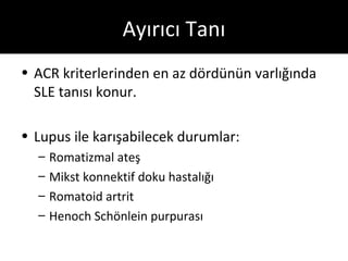 Ayırıcı Tanı
• ACR kriterlerinden en az dördünün varlığında
  SLE tanısı konur.

• Lupus ile karışabilecek durumlar:
  –   Romatizmal ateş
  –   Mikst konnektif doku hastalığı
  –   Romatoid artrit
  –   Henoch Schönlein purpurası
 