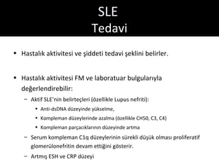 SLE
                                 Tedavi
• Hastalık aktivitesi ve şiddeti tedavi şeklini belirler.


• Hastalık aktivitesi FM ve laboratuar bulgularıyla
  değerlendirebilir:
    – Aktif SLE’nin belirteçleri (özellikle Lupus nefriti):
        • Anti-dsDNA düzeyinde yükselme,
        • Kompleman düzeylerinde azalma (özellikle CH50, C3, C4)
        • Kompleman parçacıklarının düzeyinde artma
    – Serum kompleman C1q düzeylerinin sürekli düşük olması proliferatif
      glomerülonefritin devam ettiğini gösterir.
    – Artmış ESH ve CRP düzeyi
 