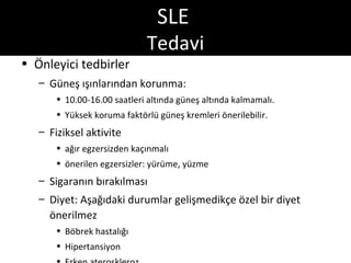 SLE
                             Tedavi
• Önleyici tedbirler
   – Güneş ışınlarından korunma:
       • 10.00-16.00 saatleri altında güneş altında kalmamalı.
       • Yüksek koruma faktörlü güneş kremleri önerilebilir.
   – Fiziksel aktivite
       • ağır egzersizden kaçınmalı
       • önerilen egzersizler: yürüme, yüzme
   – Sigaranın bırakılması
   – Diyet: Aşağıdaki durumlar gelişmedikçe özel bir diyet
     önerilmez
       • Böbrek hastalığı
       • Hipertansiyon
 