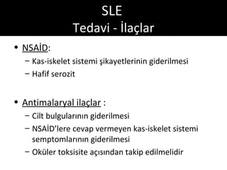 SLE
                Tedavi - İlaçlar
• NSAİD:
  – Kas-iskelet sistemi şikayetlerinin giderilmesi
  – Hafif serozit


• Antimalaryal ilaçlar :
  – Cilt bulgularının giderilmesi
  – NSAİD’lere cevap vermeyen kas-iskelet sistemi
    semptomlarının giderilmesi
  – Oküler toksisite açısından takip edilmelidir
 