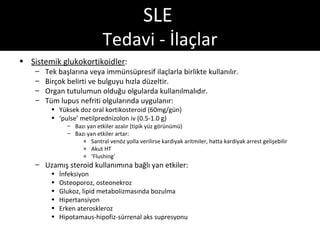 SLE
                             Tedavi - İlaçlar
• Sistemik glukokortikoidler:
    –   Tek başlarına veya immünsüpresif ilaçlarla birlikte kullanılır.
    –   Birçok belirti ve bulguyu hızla düzeltir.
    –   Organ tutulumun olduğu olgularda kullanılmalıdır.
    –   Tüm lupus nefriti olgularında uygulanır:
         • Yüksek doz oral kortikosteroid (60mg/gün)
         • ‘pulse’ metilprednizolon iv (0.5-1.0 g)
               – Bazı yan etkiler azalır (tipik yüz görünümü)
               – Bazı yan etkiler artar:
                    » Santral venöz yolla verilirse kardiyak aritmiler, hatta kardiyak arrest gelişebilir
                    » Akut HT
                    » ‘Flushing’
    – Uzamış steroid kullanımına bağlı yan etkiler:
         •   İnfeksiyon
         •   Osteoporoz, osteonekroz
         •   Glukoz, lipid metabolizmasında bozulma
         •   Hipertansiyon
         •   Erken ateroskleroz
         •   Hipotamaus-hipofiz-sürrenal aks supresyonu
 