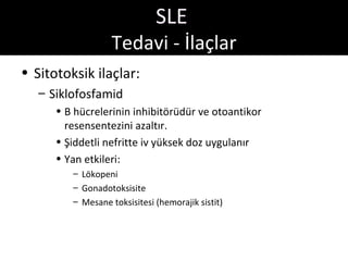 SLE
                   Tedavi - İlaçlar
• Sitotoksik ilaçlar:
   – Siklofosfamid
      • B hücrelerinin inhibitörüdür ve otoantikor
        resensentezini azaltır.
      • Şiddetli nefritte iv yüksek doz uygulanır
      • Yan etkileri:
         – Lökopeni
         – Gonadotoksisite
         – Mesane toksisitesi (hemorajik sistit)
 