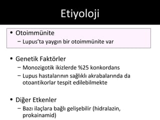 Etiyoloji
• Otoimmünite
  – Lupus’ta yaygın bir otoimmünite var

• Genetik Faktörler
  – Monozigotik ikizlerde %25 konkordans
  – Lupus hastalarının sağlıklı akrabalarında da
    otoantikorlar tespit edilebilmekte

• Diğer Etkenler
  – Bazı ilaçlara bağlı gelişebilir (hidralazin,
    prokainamid)
 