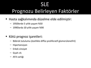 SLE
    Prognozu Belirleyen Faktörler
• Hasta sağkalımında düzelme elde edilmiştir:
   – 1950lerde 5 yıllık yaşam %50
   – 1990larda 10 yıllık yaşam %90


• Kötü prognoz işaretleri:
   – Böbrek tutulumu (özellikle diffüz proliferatif glomerülonefrit)
   – Hipertansiyon
   – Erkek cinsiyet
   – Siyah ırk
   – AFA varlığı
 