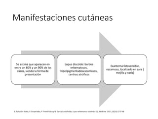 Manifestaciones cutáneas
Se estima que aparecen en
entre un 80% y un 90% de los
casos, siendo la forma de
presentación
Lupus discoide: bordes
eritematosos,
hiperpigmentadosescamosos,
centros atróficos
Exantema fotosensible,
escamoso, localizado en cara (
mejilla y nariz)
 