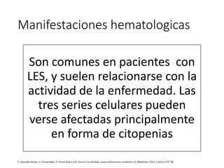 Manifestaciones hematologicas
Son comunes en pacientes con
LES, y suelen relacionarse con la
actividad de la enfermedad. Las
tres series celulares pueden
verse afectadas principalmente
en forma de citopenias
 