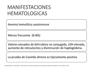 MANIFESTACIONES
HEMATOLOGICAS
Anemia hemolítica autoinmune
Menos frecuente (6-8%)
Valores elevados de bilirrubina no conjugada, LDH elevada,
aumento de reticulocitos y disminución de haptoglobina.
La prueba de Coombs directa es típicamente positiva
 