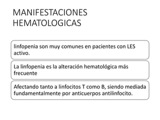 MANIFESTACIONES
HEMATOLOGICAS
linfopenia son muy comunes en pacientes con LES
activo.
La linfopenia es la alteración hematológica más
frecuente
Afectando tanto a linfocitos T como B, siendo mediada
fundamentalmente por anticuerpos antilinfocito.
 