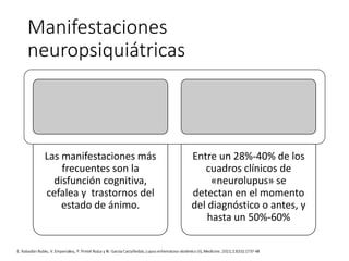 Manifestaciones
neuropsiquiátricas
Las manifestaciones más
frecuentes son la
disfunción cognitiva,
cefalea y trastornos del
estado de ánimo.
Entre un 28%-40% de los
cuadros clínicos de
«neurolupus» se
detectan en el momento
del diagnóstico o antes, y
hasta un 50%-60%
 
