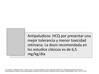 Antipaludicos: HCQ por presentar una
mejor tolerancia y menor toxicidad
retiniana. La dosis recomendada en
los estudios clásicos es de 6,5
mg/kg/día
V. Emperiale, E. Rabadán Rubio, J. Suárez Cuba y N. García Castañeda, Lupus eritematoso sistémico (II). Estrategia terapéutica, Servicio de
Enfermedades del Sistema Inmune-Reumatología. Hospital Príncipe de Asturias. Alcalá de Henares. Madrid. España Medicine. 2021;13(31):1749-57
 