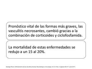 Pronóstico vital de las formas más graves, las
vasculitis necrosantes, cambió gracias a la
combinación de corticoides y ciclofosfamida.
La mortalidad de estas enfermedades se
redujo a un 15 al 20%.
Santiago Rivero, Enfrentamiento de las vasculitis primarias, Reumatología e inmunología, Vol. 23. Núm. 4 páginas 403-411 (Julio 2017)
 