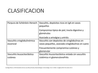 CLASIFICACION
Púrpura de Schönlein-Henoch Vasculitis, depósitos ricos en IgA en vasos
pequeños
Compromiso típico de piel, tracto digestivo y
glomérulos
Asociado a artralgias y artritis
Vasculitis crioglobulinémica
escencial
Vasculitis con depósitos de crioglobulinas en
vasos pequeños, asociada crioglobulinas en suero
Frecuentemente compromiso cutáneo y
glomerular
Vasculitis leucocitoclástica
cutánea
Vasculitis leucocitoclástica aislada sin vasculitis
sistémica ni glomerulonefritis
 