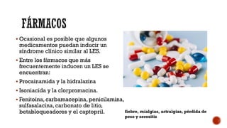  Ocasional es posible que algunos
medicamentos puedan inducir un
síndrome clínico similar al LES.
 Entre los fármacos que más
frecuentemente inducen un LES se
encuentran:
 Procainamida y la hidralazina
 Isoniacida y la clorpromacina.
 Fenitoína, carbamacepina, penicilamina,
sulfasalacina, carbonato de litio,
betabloqueadores y el captopril. fiebre, mialgias, artralgias, pérdida de
peso y serositis
 