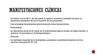  La fiebre y en el 80 % de los casos; la astenia, anorexia y pérdida de peso la
presentan alrededor de las 2/3 partes de los pacientes.
 Las artralgias las presentan prácticamente todos los pacientes.
 Pericarditis
 La afectación renal en el curso de la enfermedad lúpica reviste un triple interés: 1)
práctico, 2) pronóstico y 3) fisiopatológico.
 Pleuritis.
 La epilepsia seguida de la hemiplejia, paraplejia y parálisis transitoria de los
nervios craneales III, IV y VI.
 