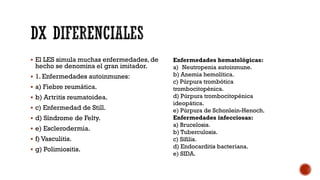  El LES simula muchas enfermedades, de
hecho se denomina el gran imitador.
 1. Enfermedades autoinmunes:
 a) Fiebre reumática.
 b) Artritis reumatoidea.
 c) Enfermedad de Still.
 d) Síndrome de Felty.
 e) Esclerodermia.
 f) Vasculitis.
 g) Polimiositis.
Enfermedades hematológicas:
a) Neutropenia autoinmune.
b) Anemia hemolítica.
c) Púrpura trombótica
trombocitopénica.
d) Púrpura trombocitopénica
ideopática.
e) Púrpura de Schonlein-Henoch.
Enfermedades infecciosas:
a) Brucelosis.
b) Tuberculosis.
c) Sífilis.
d) Endocarditis bacteriana.
e) SIDA.
 
