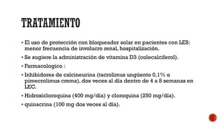 El uso de protección con bloqueador solar en pacientes con LES:
menor frecuencia de involucro renal, hospitalización.
 Se sugiere la administración de vitamina D3 (colecalciferol).
 Farmacologico :
 Inhibidores de calcineurina (tacrolimus ungüento 0,1% o
pimecrolimus crema), dos veces al día dentro de 4 a 8 semanas en
LEC.
 Hidroxicloroquina (400 mg/día) y cloroquina (250 mg/día).
 quinacrina (100 mg dos veces al día).
 
