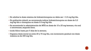  En adultos la dosis máxima de hidroxicloroquina no debe ser > 6.5 mg/kg/día.
 En población infantil, se recomienda indicar hidroxicloroquina en dosis de 5.0
mg/kg/día o cloroquina en dosis 3.5 mg/kg/día.
 Se recomienda la administración de MTX en dosis de 10 a 25 mg/semana, vía oral
o intravenosa, segunda línea.
 ácido fólico hasta por 5 días de la semana.
 Dapsona dosis inicial es entre 25 y 75 mg/día, con incremento gradual con dosis
máxima es de 200 mg/día.
 