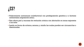  Padecimiento autoinmune multifactorial con predisposición genética y a factores
ambientales (exposición solar).
 Esta afecta piel y mucosas de evolución crónica con afectación en zonas expuestas
a luz solar
 Lesión en forma de eritema, escama, y atrofia las cuales pueden ser circunscritas o
diseminadas.
 