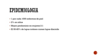  1 por cada 1000 enfermos de piel
 2% en niños
 Mayor predominio en mujeres 2:1
 El 50-85% de lupus cutáneo cursan lupus discoide
 