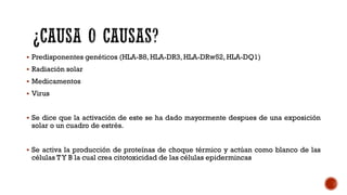  Predisponentes genéticos (HLA-B8, HLA-DR3, HLA-DRw52, HLA-DQ1)
 Radiación solar
 Medicamentos
 Virus
 Se dice que la activación de este se ha dado mayormente despues de una exposición
solar o un cuadro de estrés.
 Se activa la producción de proteínas de choque térmico y actúan como blanco de las
células TY B la cual crea citotoxicidad de las células epidermincas
 