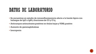 Se encuentran en estudio de inmunofluorescencia afecta a la banda lúpica con
hallazgos de IgG o IgM y fracciones de C3 y C1q
 Anticuerpos antinucleares positivos en títulos bajas y VDRL positivo
 Aumento de gammaglobulinas
 Leucopenia
 