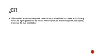  Enfermedad autoinmune que se caracteriza por lesiones cutáneas, articulares y
vicerales y por presencia de varios anticuerpos; de evoluion aguda, subaguda,
crónica y de mal pronostico
 