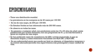  Tiene una distribución mundial.
 La prevalencia en los europeos es de 40 casos por 100 000
 En los de raza negra, de 200 por 100 000.
 En Estados Unidos se han informado más de 250 000 casos.
 Se observa en todas las razas.
 Se presenta a cualquier edad, con predominio entre los 15 y 30 años de edad; existe
predilección por el sexo femenino, con una proporción de 9:1, y es más frecuente y
grave en mujeres de raza negra.
 Se han publicado casos de coexistencia de LES y artritis reumatoide, lo que se
denomina rhupus, y casos mexicanos vinculados con HLA-DR1 y HLA-DR2.
 Es una enfermedad grave que puede ser fatal; no obstante, el diagnóstico temprano y
un control adecuado permiten una supervivencia más prolongada y mejor calidad de
vida.
 