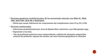  Factores genéticos multifactoriales. Se ha encontrado relación con HLA-A1, HLA-
DR2, HLA-DR3, HLA-B8 y HLADQwL
 Alelos que causan deficiencia de componentes del complemento como C1q, C2 y C4A
 Factores ambientales.
 Infecciones probablemente por virus de Epstein-Barr, retrovirus, o por Mycoplasma spp.,
 Exposición a luz solar,
 Uso de productos químicos como conservadores o aditivos de alimentos, plaguicidas,
material de jardinería, vapores de metales, así como factores geográficos y culturales
 