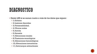  Existe LES si se suman cuatro o más de los datos que siguen:
 1) Eritema
 2) Lesiones discoides
 3) Fotosensibilidad,
 4) Ulceras orales
 5) Artritis
 6) Serositis
 7) Alteraciones renales
 8) Trastornos neurológicos
 9) Alteraciones hematológicas
 10) Alteraciones inmunitarias
 11) Anticuerpos antinucleares
 