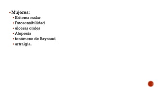 Mujeres:
 Eritema malar
 Fotosensibilidad
 úlceras orales
 Alopecia
 fenómeno de Raynaud
 artralgia.
 