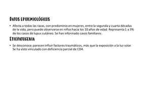 Datos epidemiológicos
• Afecta a todas las razas, con predominio en mujeres, entre la segunda y cuarta décadas
de la vida, peropuede observarseen niños hacia los 10 años de edad. Representa1 a 3%
de los casos de lupus cutáneo. Se han informado casos familiares.
Etiopatogenia
• Se desconoce; parecen influir factores traumáticos, más que la exposición a la luz solar.
Se ha visto vinculado con deficiencia parcial de CD4.
 