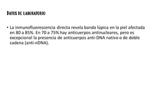 Datos de laboratorio
• La inmunofluorescencia directa revela banda lúpica en la piel afectada
en 80 a 85%. En 70 a 75% hay anticuerpos antinucleares, pero es
excepcional la presencia de anticuerpos anti-DNA nativo o de doble
cadena (anti-nDNA).
 