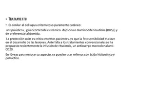 • Tratamiento
• Es similar al del lupus eritematoso puramente cutáneo:
antipalúdicos , glucocorticoidessistémico dapsona o diaminodifenilsulfona (DDS) ) y
de preferenciatalidomida.
La protección solar es crítica en estos pacientes, ya que la fotosensibilidad es clave
en el desarrollo de las lesiones. Ante falla a los tratamientos convencionalesse ha
propuestorecientementela infusión de rituximab, un anticuerpo monoclonal anti-
CD20.
En fóveas para mejorar su aspecto, se pueden usar rellenos con ácido hialurónico y
poliláctico.
 