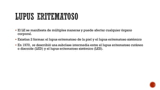  El LE se manifiesta de múltiples maneras y puede afectar cualquier órgano
corporal.
 Existían 2 formas: el lupus eritematoso de la piel y el lupus eritematoso sistémico
 En 1970, se describió una subclase intermedia entre el lupus eritematoso cutáneo
o discoide (LED) y el lupus eritematoso sistémico (LES).
 