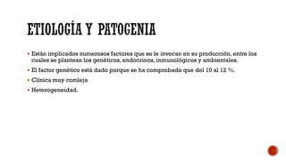  Están implicados numerosos factores que se le invocan en su producción, entre los
cuales se plantean los genéticos, endocrinos, inmunológicos y ambientales.
 El factor genético está dado porque se ha comprobado que del 10 al 12 %.
 Clínica muy comleja
 Heterogeneidad.
 